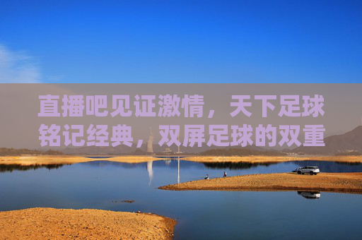 直播吧见证激情，天下足球铭记经典，双屏足球的双重奏