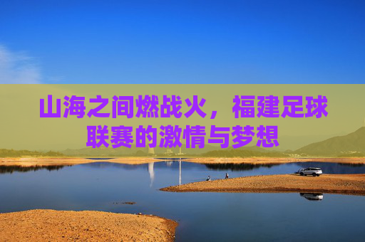 山海之间燃战火，福建足球联赛的激情与梦想