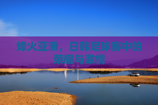 烽火亚洲，日韩足球赛中的荣耀与激情