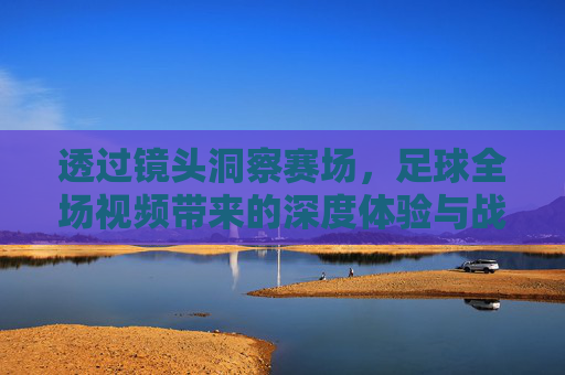 透过镜头洞察赛场，足球全场视频带来的深度体验与战术解析