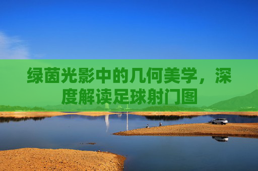 绿茵光影中的几何美学，深度解读足球射门图