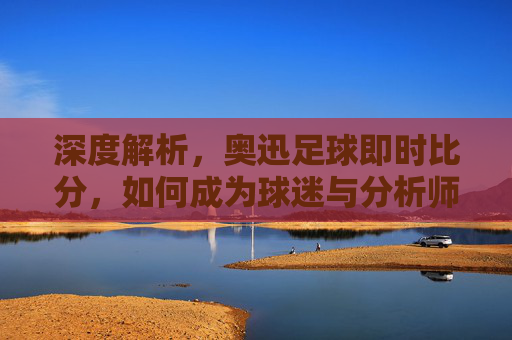 深度解析，奥迅足球即时比分，如何成为球迷与分析师的掌上利器