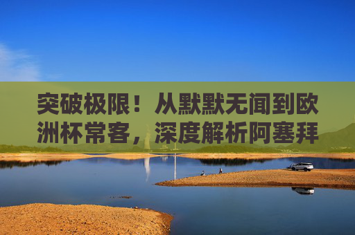 突破极限！从默默无闻到欧洲杯常客，深度解析阿塞拜疆足球的最新世界排名