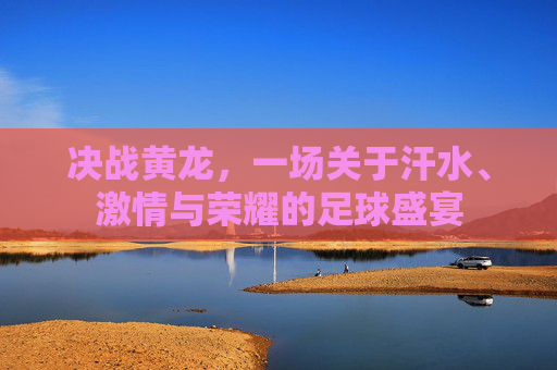 决战黄龙，一场关于汗水、激情与荣耀的足球盛宴