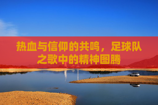热血与信仰的共鸣，足球队之歌中的精神图腾