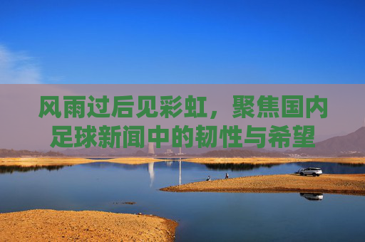 风雨过后见彩虹，聚焦国内足球新闻中的韧性与希望