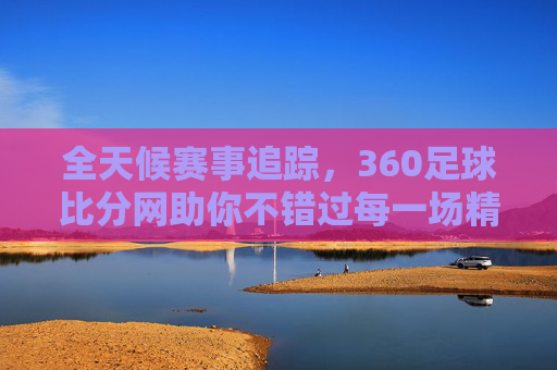 全天候赛事追踪，360足球比分网助你不错过每一场精彩对决