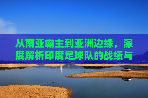从南亚霸主到亚洲边缘，深度解析印度足球队的战绩与未来