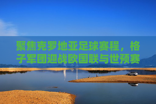 聚焦克罗地亚足球赛程，格子军团迎战欧国联与世预赛，荣耀之路再启