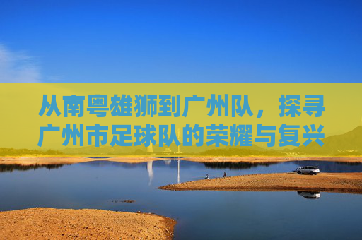 从南粤雄狮到广州队，探寻广州市足球队的荣耀与复兴之路