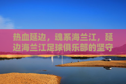 热血延边，魂系海兰江，延边海兰江足球俱乐部的坚守与荣光