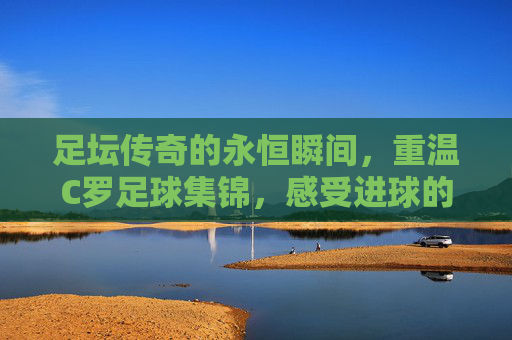 足坛传奇的永恒瞬间，重温C罗足球集锦，感受进球的艺术