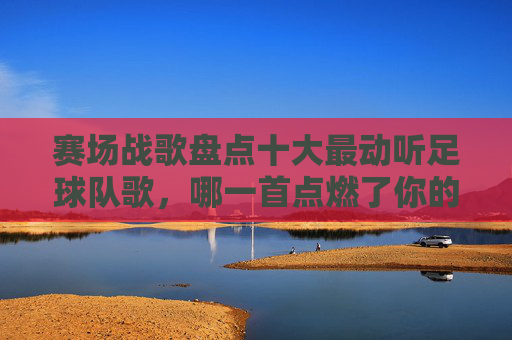 赛场战歌盘点十大最动听足球队歌，哪一首点燃了你的热血？