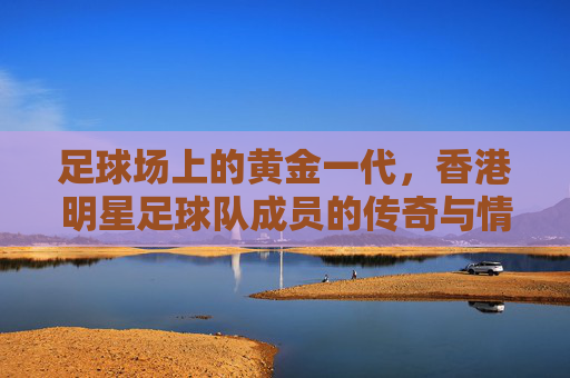 足球场上的黄金一代，香港明星足球队成员的传奇与情怀