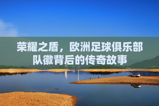 荣耀之盾，欧洲足球俱乐部队徽背后的传奇故事