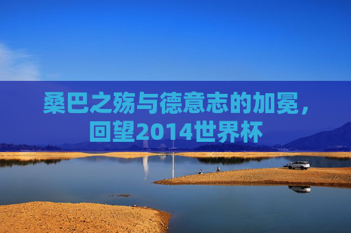 桑巴之殇与德意志的加冕，回望2014世界杯