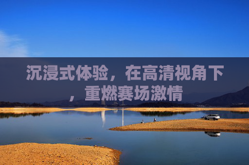 沉浸式体验，在高清视角下，重燃赛场激情