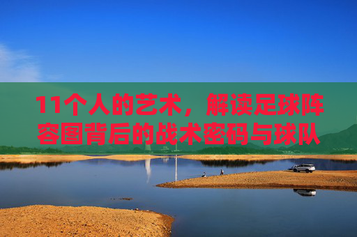 11个人的艺术，解读足球阵容图背后的战术密码与球队灵魂