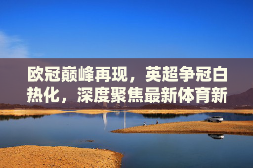 欧冠巅峰再现，英超争冠白热化，深度聚焦最新体育新闻足球热点