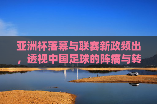 亚洲杯落幕与联赛新政频出，透视中国足球的阵痛与转型