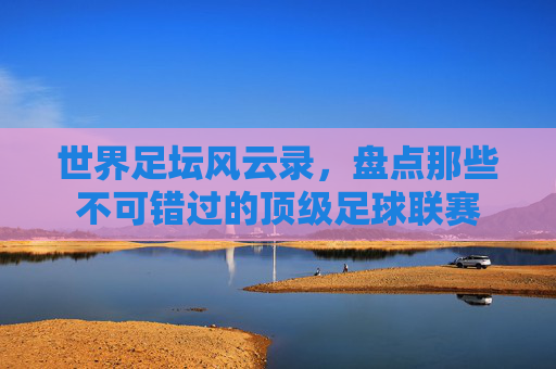 世界足坛风云录，盘点那些不可错过的顶级足球联赛