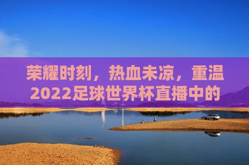 荣耀时刻，热血未凉，重温2022足球世界杯直播中的高光瞬间