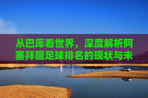 从巴库看世界，深度解析阿塞拜疆足球排名的现状与未来
