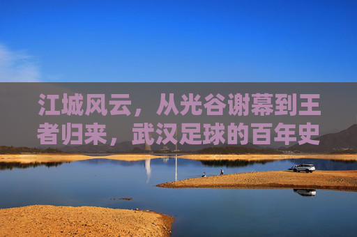 江城风云，从光谷谢幕到王者归来，武汉足球的百年史诗