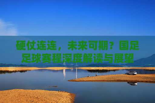 硬仗连连，未来可期？国足足球赛程深度解读与展望
