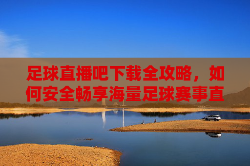 足球直播吧下载全攻略，如何安全畅享海量足球赛事直播