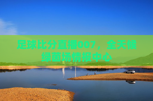足球比分直播007，全天候绿茵场情报中心