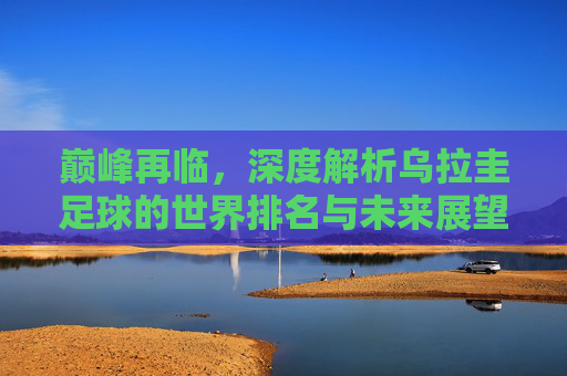 巅峰再临，深度解析乌拉圭足球的世界排名与未来展望