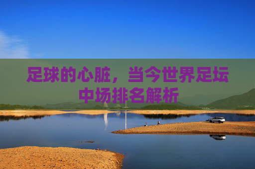 足球的心脏，当今世界足坛中场排名解析