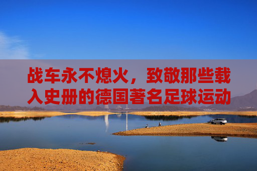 战车永不熄火，致敬那些载入史册的德国著名足球运动员
