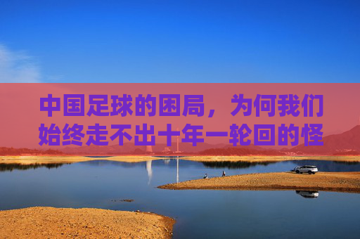 中国足球的困局，为何我们始终走不出十年一轮回的怪圈？