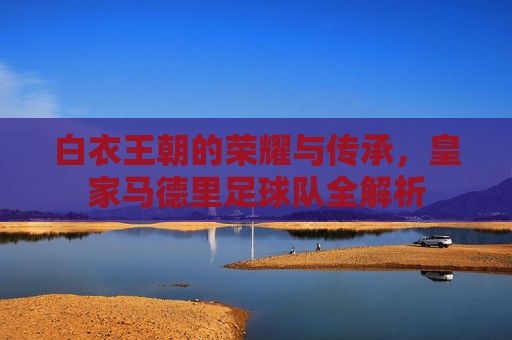 白衣王朝的荣耀与传承，皇家马德里足球队全解析