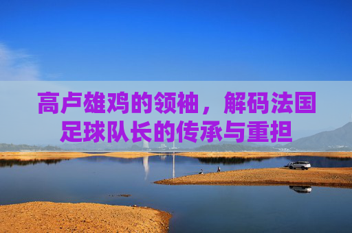 高卢雄鸡的领袖，解码法国足球队长的传承与重担