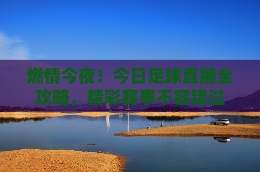 燃情今夜！今日足球直播全攻略，精彩赛事不容错过
