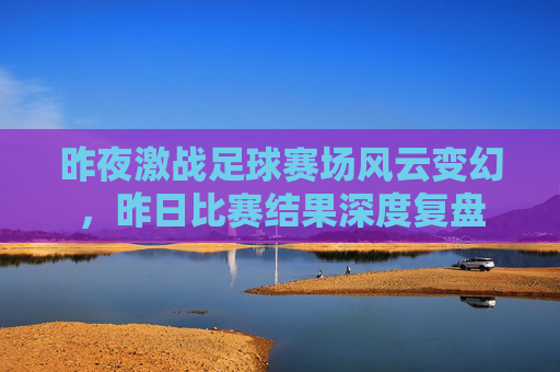 昨夜激战足球赛场风云变幻，昨日比赛结果深度复盘