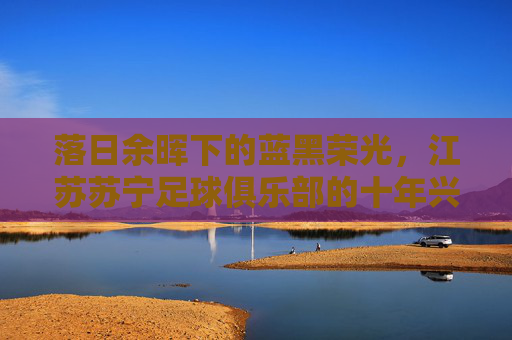 落日余晖下的蓝黑荣光，江苏苏宁足球俱乐部的十年兴衰
