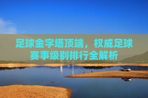 足球金字塔顶端，权威足球赛事级别排行全解析