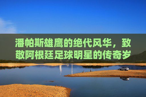 潘帕斯雄鹰的绝代风华，致敬阿根廷足球明星的传奇岁月