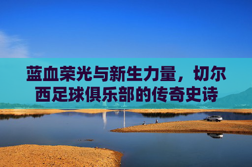 蓝血荣光与新生力量，切尔西足球俱乐部的传奇史诗