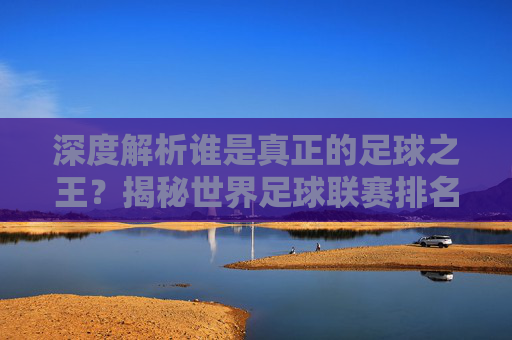 深度解析谁是真正的足球之王？揭秘世界足球联赛排名背后的逻辑