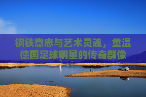 钢铁意志与艺术灵魂，重温德国足球明星的传奇群像
