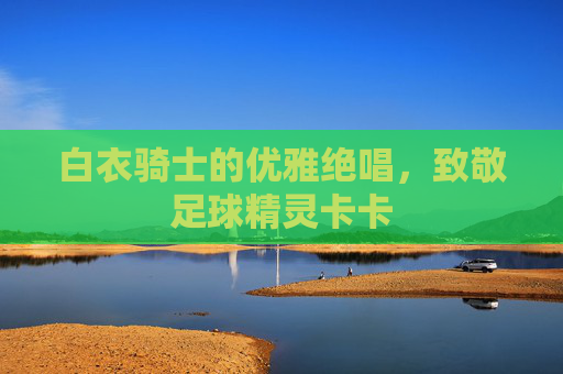 白衣骑士的优雅绝唱，致敬足球精灵卡卡