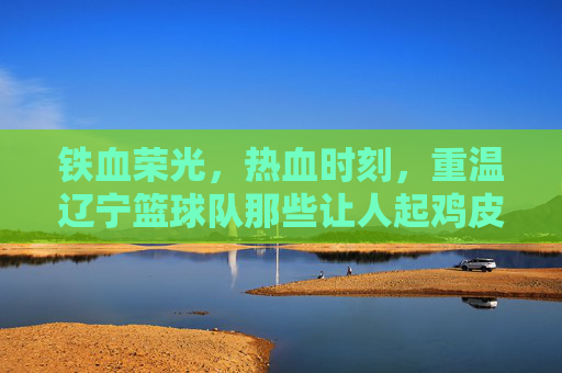 铁血荣光，热血时刻，重温辽宁篮球队那些让人起鸡皮疙瘩的制胜集锦