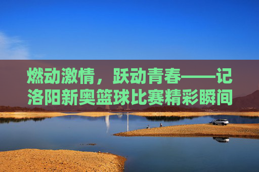 燃动激情，跃动青春——记洛阳新奥篮球比赛精彩瞬间