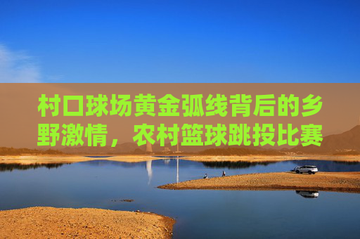 村口球场黄金弧线背后的乡野激情，农村篮球跳投比赛视频赏析