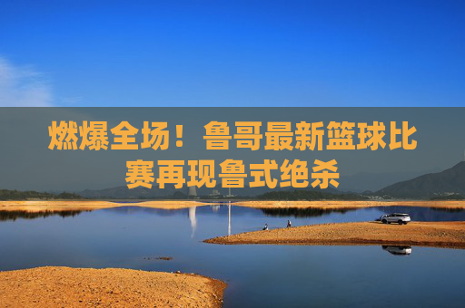 燃爆全场！鲁哥最新篮球比赛再现鲁式绝杀
